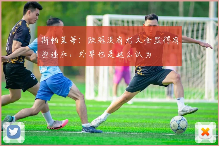 斯帕莱蒂：欧冠没有尤文会显得有些违和，外界也是这么认为