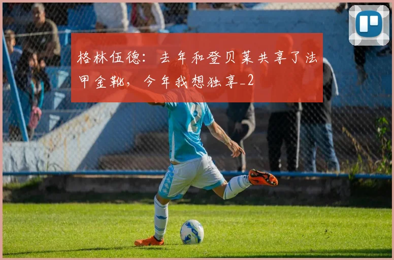 格林伍德：去年和登贝莱共享了法甲金靴，今年我想独享_2