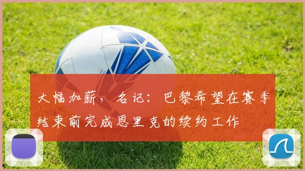 大幅加薪，名记：巴黎希望在赛季结束前完成恩里克的续约工作