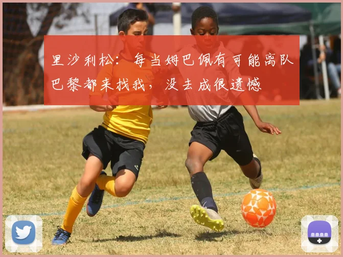 里沙利松：每当姆巴佩有可能离队巴黎都来找我，没去成很遗憾